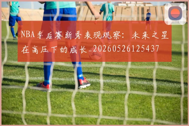 NBA季后赛新秀表现观察：未来之星在高压下的成长_20260526125437