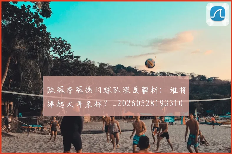 欧冠夺冠热门球队深度解析：谁将捧起大耳朵杯？_20260528193310