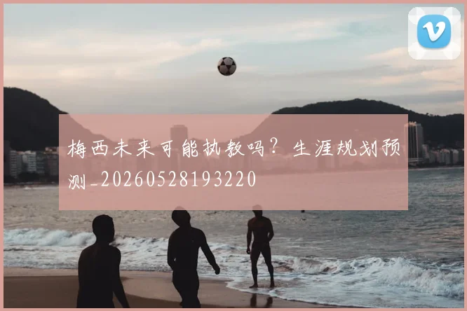 梅西未来可能执教吗？生涯规划预测_20260528193220
