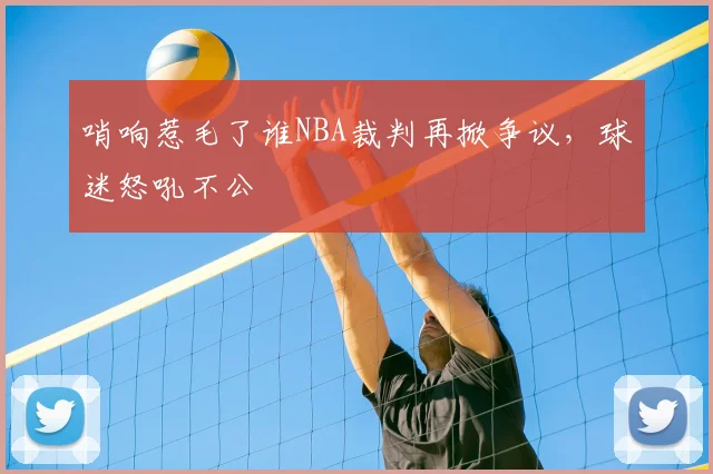 哨响惹毛了谁NBA裁判再掀争议，球迷怒吼不公