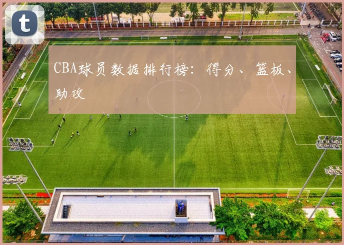 CBA球员数据排行榜：得分、篮板、助攻