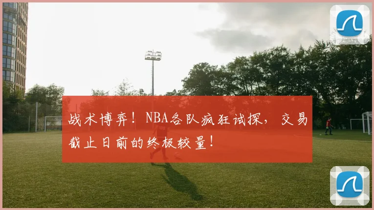 战术博弈!NBA各队疯狂试探,交易截止日前的终极较量!