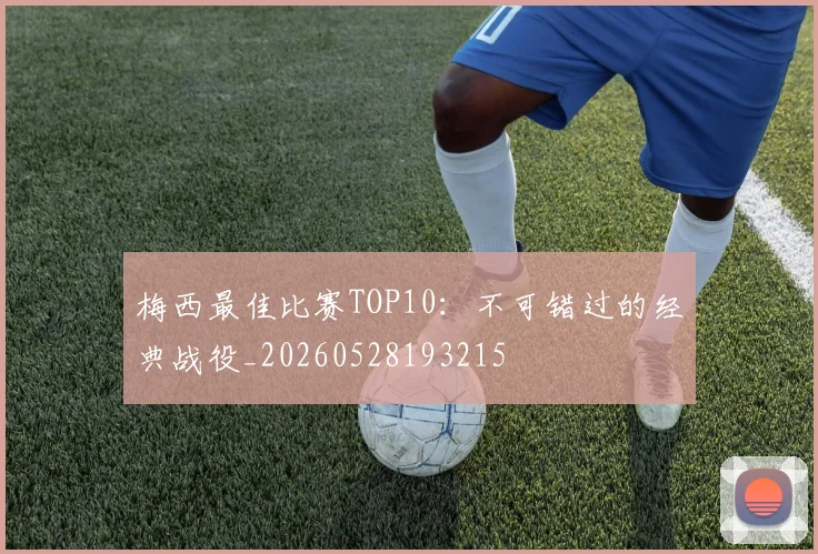梅西最佳比赛TOP10:不可错过的经典战役_20260528193215