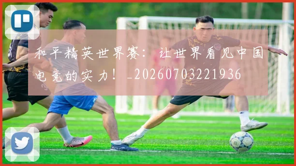 和平精英世界赛:让世界看见中国电竞的实力!_20260703221936