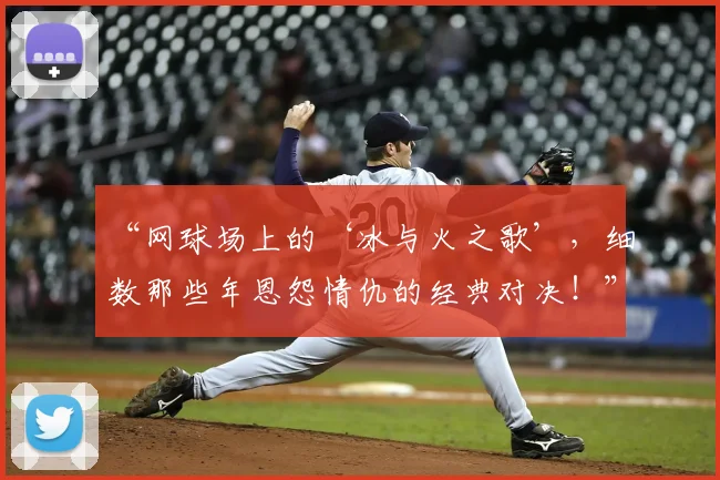 “网球场上的‘冰与火之歌’,细数那些年恩怨情仇的经典对决!”