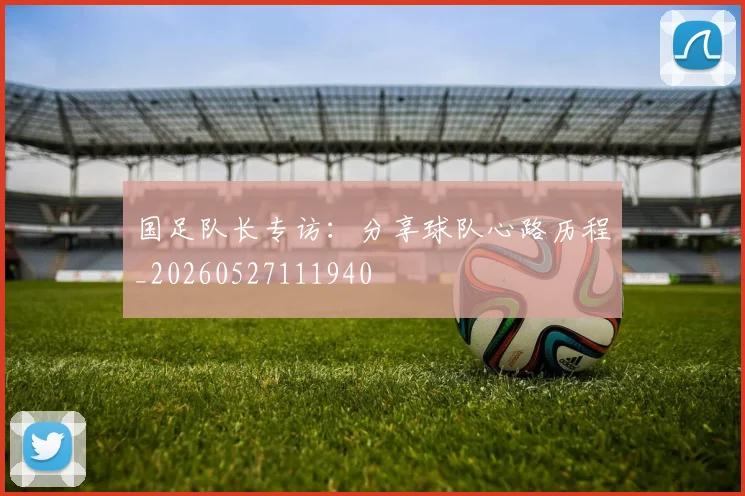 国足队长专访:分享球队心路历程_20260527111940