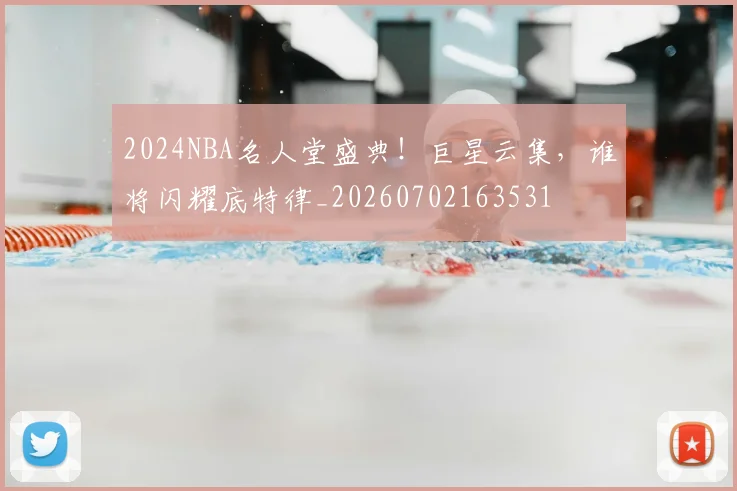 2024NBA名人堂盛典!巨星云集,谁将闪耀底特律_20260702163531