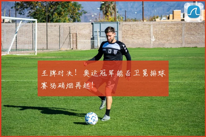 王牌对决!奥运冠军能否卫冕排球赛场硝烟再起!