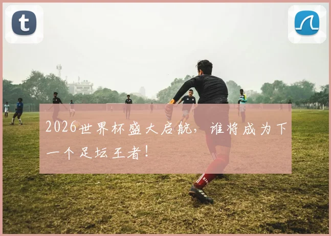 2026世界杯盛大启航，谁将成为下一个足坛王者！