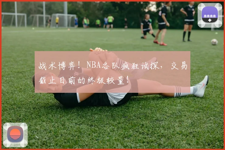 战术博弈!NBA各队疯狂试探,交易截止日前的终极较量!