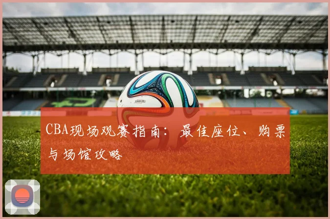 CBA现场观赛指南:最佳座位、购票与场馆攻略