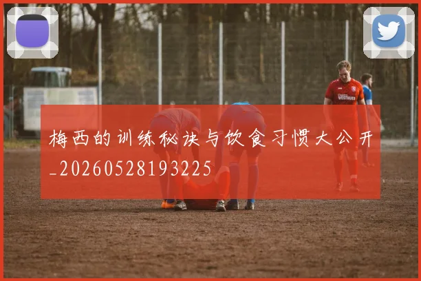 梅西的训练秘诀与饮食习惯大公开_20260528193225