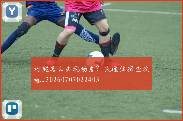 村超怎么去现场看？交通住宿全攻略_20260707022403