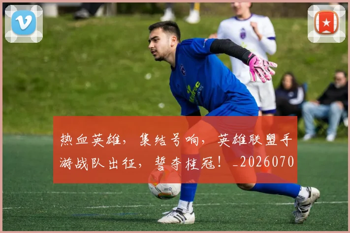 热血英雄,集结号响,英雄联盟手游战队出征,誓夺桂冠!_20260707155120