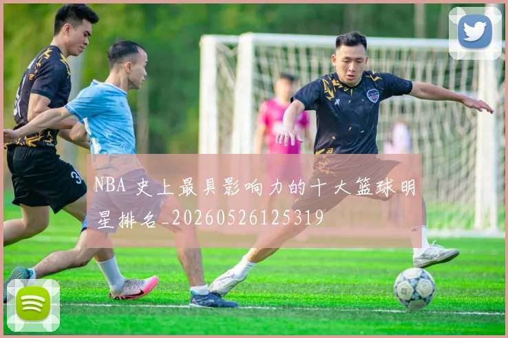 NBA 史上最具影响力的十大篮球明星排名_20260526125319