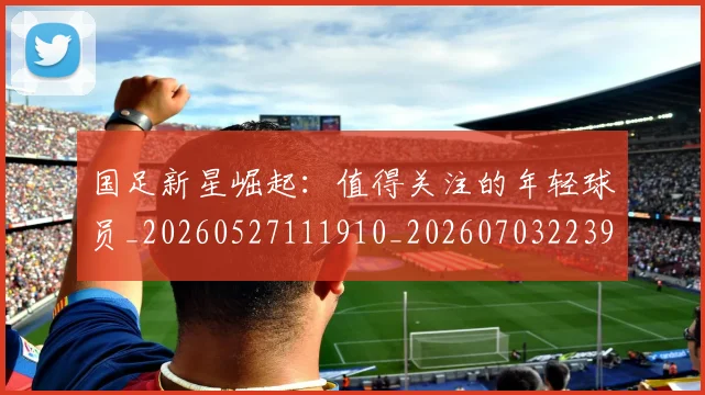 国足新星崛起：值得关注的年轻球员_20260527111910_20260703223950_20260719164418