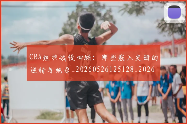 CBA经典战役回顾：那些载入史册的逆转与绝杀_20260526125128_20260712050225