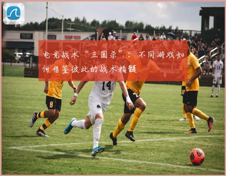 电竞战术“三国杀”:不同游戏如何借鉴彼此的战术精髓