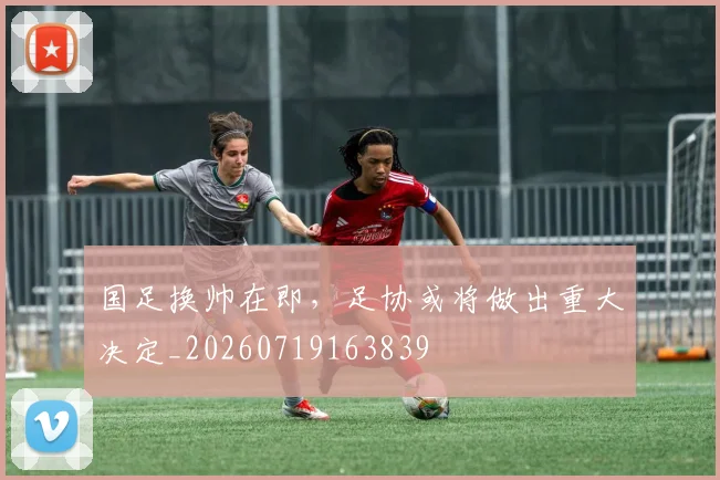 国足换帅在即,足协或将做出重大决定_20260719163839