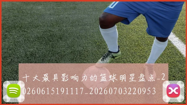 十大最具影响力的篮球明星盘点_20260615191117_20260703220953