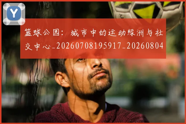 篮球公园：城市中的运动绿洲与社交中心_20260708195917_20260804164038