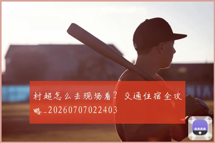 村超怎么去现场看？交通住宿全攻略_20260707022403