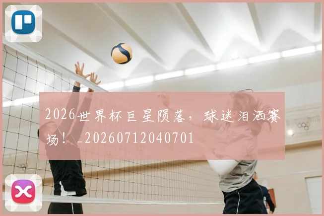 2026世界杯巨星陨落，球迷泪洒赛场！_20260712040701