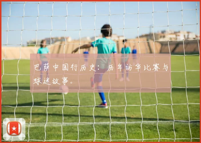 巴萨中国行历史:历年访华比赛与球迷故事。
