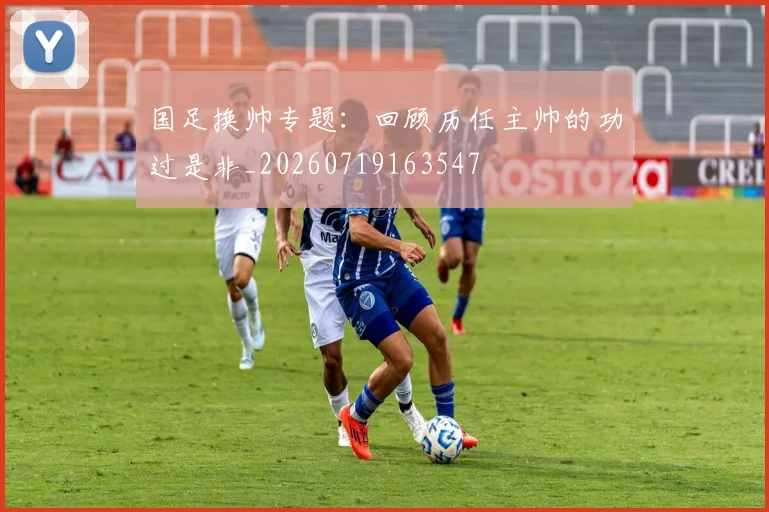 国足换帅专题:回顾历任主帅的功过是非_20260719163547