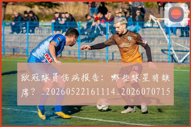 欧冠球员伤病报告:哪些球星将缺席?_20260522161114_20260707151413_20260801164317