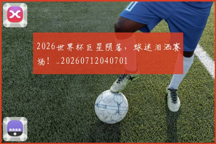 2026世界杯巨星陨落,球迷泪洒赛场!_20260712040701