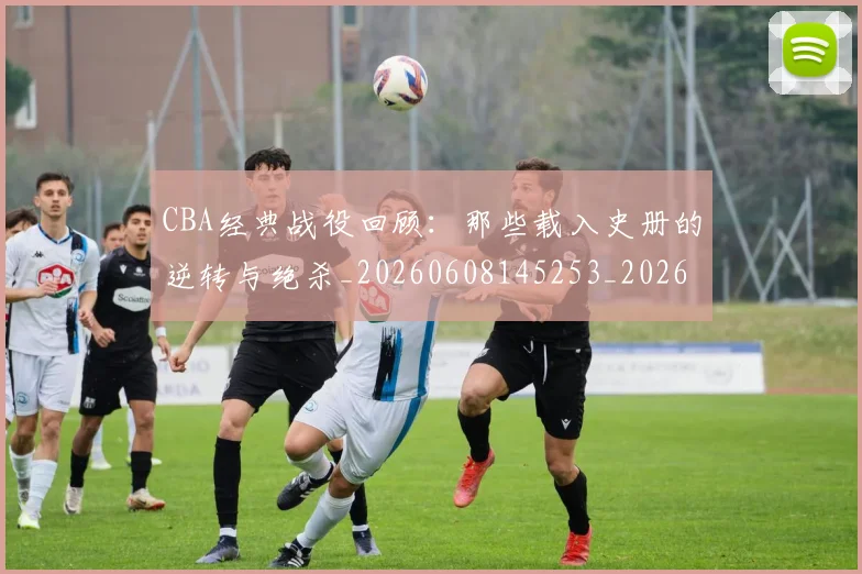 CBA经典战役回顾：那些载入史册的逆转与绝杀_20260608145253_20260701211919