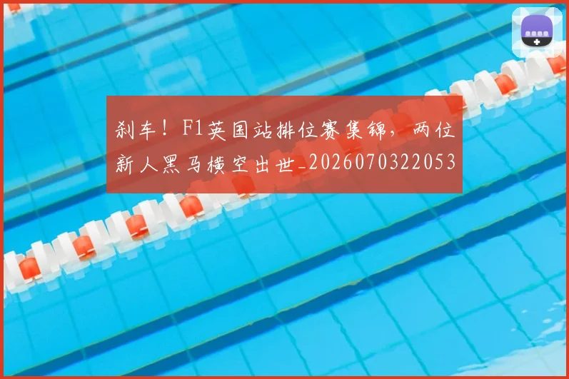 刹车！F1英国站排位赛集锦，两位新人黑马横空出世_20260703220534_20260718010711