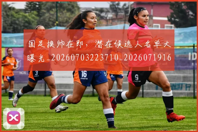 国足换帅在即，潜在候选人名单大曝光_20260703223710_20260719163837