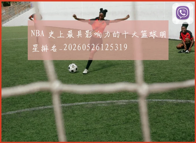 NBA 史上最具影响力的十大篮球明星排名_20260526125319