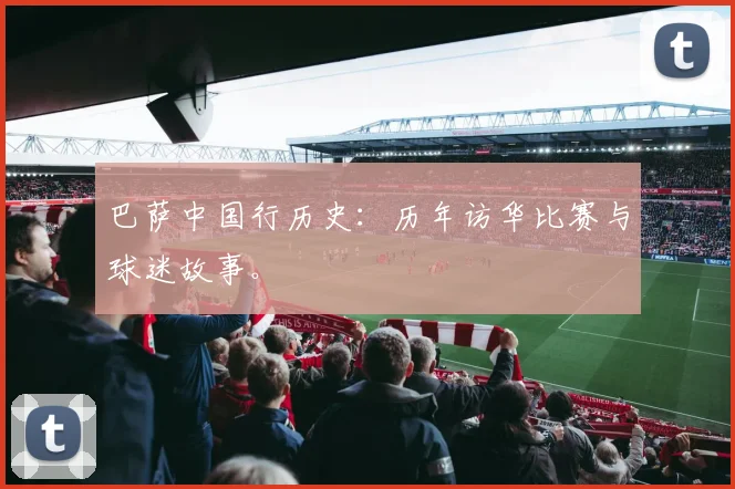 巴萨中国行历史：历年访华比赛与球迷故事。