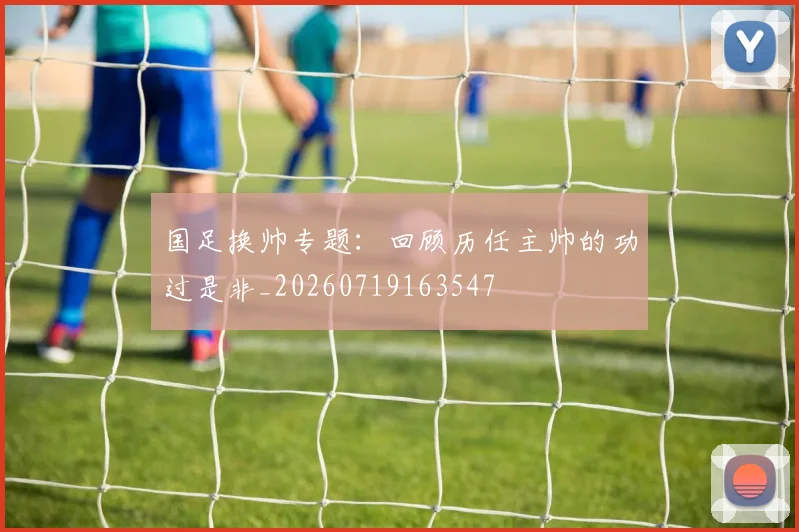 国足换帅专题：回顾历任主帅的功过是非_20260719163547