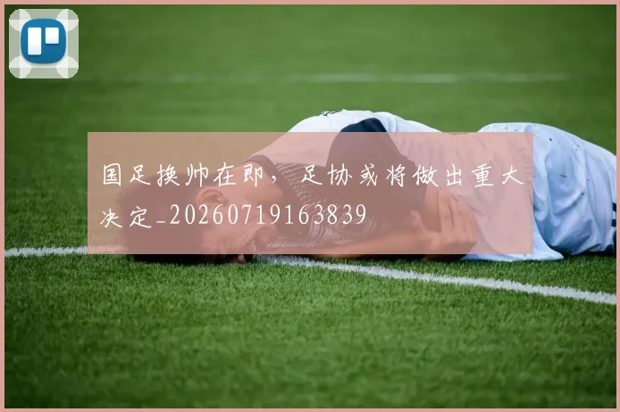 国足换帅在即，足协或将做出重大决定_20260719163839